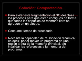 Solución: Compactación. Para evitar esta fragmentación el SO desplaza los procesos para que estén contiguos de forma que todos los espacios de memoria libre se agrupen en un bloque. Consume tiempo de procesado. Necesita la capacidad de reubicación dinámica, es decir, poder mover un programa de una región a otra de la memoria principal, sin invalidar las referencias a la memoria del programa. 