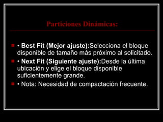Particiones Dinámicas: •  Best Fit (Mejor ajuste): Selecciona el bloque disponible de tamaño más próximo al solicitado. •  Next Fit (Siguiente ajuste): Desde la última ubicación y elige el bloque disponible suficientemente grande. •  Nota: Necesidad de compactación frecuente. 