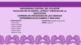 UNIVERSIDAD CENTRAL DEL ECUADOR
FACULTAD DE FILOSOFIA, LETRAS Y CIENCIAS DE LA
EDUCACION
CARRERA DE PEDAGOGIA DE LAS CIENCIAS
EXPERIMENTALES QUIMICA Y BIOLOGIA
INTREGRANTES :
- Jimmy Caiza
- Darwin Cayambe
- Anabel Cazañas
- Brayan Cedeño
- Fabricio Osorio
- Alejandra Torres
 