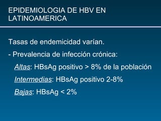 EPIDEMIOLOGIA DE HBV EN LATINOAMERICA Tasas de endemicidad varían. - Prevalencia de infección crónica: Altas : HBsAg positivo > 8% de la población Intermedias : HBsAg positivo 2-8% Bajas :  HBsAg < 2% 