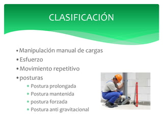 •Manipulación manual de cargas
•Esfuerzo
•Movimiento repetitivo
•posturas
 Postura prolongada
 Postura mantenida
 postura forzada
 Postura anti gravitacional
CLASIFICACIÓN
 