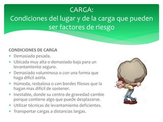 CONDICIONES DE CARGA
 Demasiado pesada.
 Ubicada muy alta o demasiado baja para un
levantamiento seguro.
 Demasiado voluminosa o con una forma que
haga difícil asirla.
 Húmeda, resbalosa o con bordes filosos que la
hagan mas difícil de sostener.
 Inestable, donde su centro de gravedad cambie
porque contiene algo que puede desplazarse.
 Utilizar técnicas de levantamiento deficientes.
 Transportar cargas a distancias largas.
CARGA:
Condiciones del lugar y de la carga que pueden
ser factores de riesgo
 
