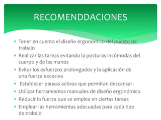  Tener en cuenta el diseño ergonómico del puesto de
trabajo
 Realizar las tareas evitando la posturas incómodas del
cuerpo y de las manos
 Evitar los esfuerzos prolongados y la aplicación de
una fuerza excesiva
 Establecer pausas activas que permitan descansar.
 Utilizar herramientas manuales de diseño ergonómico
 Reducir la fuerza que se emplea en ciertas tareas
 Emplear las herramientas adecuadas para cada tipo
de trabajo
RECOMENDDACIONES
 
