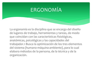 La ergonomía es la disciplina que se encarga del diseño
de lugares de trabajo, herramientas y tareas, de modo
que coincidan con las características fisiológicas,
anatómicas, psicológicas y las capacidades del
trabajador.1 Busca la optimización de los tres elementos
del sistema (humano-máquina-ambiente), para lo cual
elabora métodos de la persona, de la técnica y de la
organización.
ERGONOMÍA
 