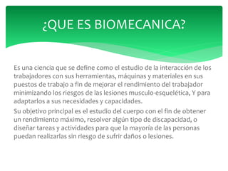 Es una ciencia que se define como el estudio de la interacción de los
trabajadores con sus herramientas, máquinas y materiales en sus
puestos de trabajo a fin de mejorar el rendimiento del trabajador
minimizando los riesgos de las lesiones musculo-esquelética, Y para
adaptarlos a sus necesidades y capacidades.
Su objetivo principal es el estudio del cuerpo con el fin de obtener
un rendimiento máximo, resolver algún tipo de discapacidad, o
diseñar tareas y actividades para que la mayoría de las personas
puedan realizarlas sin riesgo de sufrir daños o lesiones.
¿QUE ES BIOMECANICA?
 