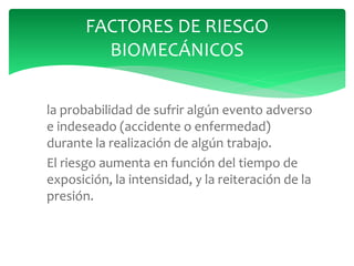 la probabilidad de sufrir algún evento adverso
e indeseado (accidente o enfermedad)
durante la realización de algún trabajo.
El riesgo aumenta en función del tiempo de
exposición, la intensidad, y la reiteración de la
presión.
FACTORES DE RIESGO
BIOMECÁNICOS
 