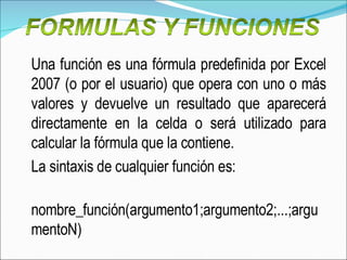 Una función es una fórmula predefinida por Excel 2007 (o por el usuario) que opera con uno o más valores y devuelve un resultado que aparecerá directamente en la celda o será utilizado para calcular la fórmula que la contiene. La sintaxis de cualquier función es:  nombre_función(argumento1;argumento2;...;argumentoN)  