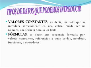 VALORES CONSTANTES , es decir, un dato que se introduce directamente en una celda. Puede ser un número, una fecha u hora, o un texto.  FÓRMULAS , es decir, una secuencia formada por: valores constantes, referencias a otras celdas, nombres, funciones, u operadores  TIPOS DE DATOS QUE PODEMOS INTRODUCIR 
