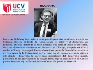 BIOGRAFIALawrence Kohlberg (1927-1987) era un psicólogo norteamericano,  estudia en Chicago, obtiene el título de “Licenciatura en artes” y el doctorado en filosofía. En 1958  defiende su tesis doctoral que seria el inicio de su teoría, Una vez doctorado, comienza su docencia en Chicago, después en Yale y vuelve a Chicago hasta 1968. En ese año se incorpora a la Escuela Universitaria de Educación de la Universidad de Harvard, donde permanece hasta 1987 es alli donde  desarrolla la parte mas importante del desarrollo moral, partiendo de las aportaciones de Piaget. Su trabajo se continuó en el “Centro para el Desarrollo y la Educación Moral” fundado por él en Harvard.