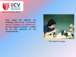 Esta etapa fue definida por Kohlberg como la de "orientación hacia el castigo y la obediencia". En esta etapa la bondad o maldad de un acto depende de sus consecuenciasPor miedo al castigo