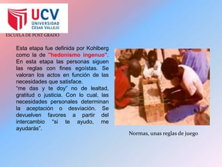 Esta etapa fue definida por Kohlberg como la de "hedonismo ingenuo". En esta etapa las personas siguen las reglas con fines egoístas. Se valoran los actos en función de las necesidades que satisface.“me das y te doy” no de lealtad, gratitud o justicia. Con lo cual, las necesidades personales determinan la aceptación o desviación. Se devuelven favores a partir del intercambio “si te ayudo, me ayudarás”.Normas, unas reglas de juego