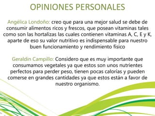OPINIONES PERSONALES
Angélica Londoño: creo que para una mejor salud se debe de
consumir alimentos ricos y frescos, que posean vitaminas tales
como son las hortalizas las cuales contienen vitaminas A, C, E y K,
aparte de eso su valor nutritivo es indispensable para nuestro
buen funcionamiento y rendimiento físico
Geraldin Campillo: Considero que es muy importante que
consumamos vegetales ya que estos son unos nutrientes
perfectos para perder peso, tienen pocas calorías y pueden
comerse en grandes cantidades ya que estos están a favor de
nuestro organismo.
 