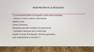 REDEFINICIÓN DE LA BÚSQUEDA
• Es conveniente definir la búsqueda cuando esta incompleta.
• Pensar en nuevos criterios. (información)
-palabras clave.
-sintaxis (símbolos).
-búsqueda avanzada (modificar los parámetros).
• Resultados relevantes pero insuficientes.
-ampliar el rango de búsqueda ( términos generales..)
-usar creativamente el comodín (*)
 