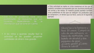 • Este tipo de problemas tiene varias
posibilidades de respuestas que son
correctas, dependiendo de la
información que se tome en cuenta.
• A los niños a quienes resulte fácil la
actividad se les pueden proponer
cantidades de dinero mas grande.
 