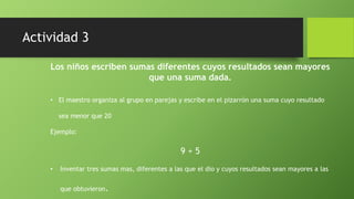 Los niños escriben sumas diferentes cuyos resultados sean mayores
que una suma dada.
• El maestro organiza al grupo en parejas y escribe en el pizarrón una suma cuyo resultado
sea menor que 20
Ejemplo:
9 + 5
• Inventar tres sumas mas, diferentes a las que el dio y cuyos resultados sean mayores a las
que obtuvieron.
Actividad 3
 