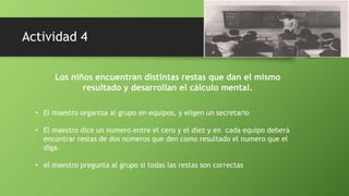 Los niños encuentran distintas restas que dan el mismo
resultado y desarrollan el cálculo mental.
• El maestro organiza al grupo en equipos, y eligen un secretario
• El maestro dice un numero entre el cero y el diez y en cada equipo deberá
encontrar restas de dos números que den como resultado el numero que el
diga.
• el maestro pregunta al grupo si todas las restas son correctas
Actividad 4
 