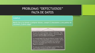 PROBLEMAS “DEFECTUOSOS”
FALTA DE DATOS
EJEMPLO:
Marilu fue a la tienda a comprar dulces, compró 2 chocolates y una paleta de
caramelo ¿Cuánto pago?
 