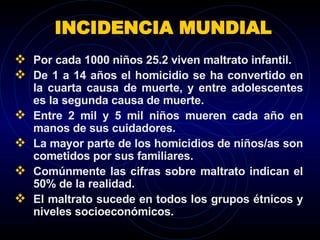 INCIDENCIA MUNDIAL Por cada 1000 niños 25.2 viven maltrato infantil. De 1 a 14 años el homicidio se ha convertido en la cuarta causa de muerte, y entre adolescentes es la segunda causa de muerte. Entre 2 mil y 5 mil niños mueren cada año en manos de sus cuidadores. La mayor parte de los homicidios de niños/as son cometidos por sus familiares. Comúnmente las cifras sobre maltrato indican el 50% de la realidad. El maltrato sucede en todos los grupos étnicos y niveles socioeconómicos. 