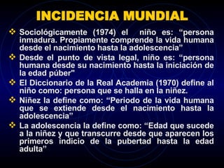 INCIDENCIA MUNDIAL Sociológicamente (1974) el  niño es: “persona inmadura. Propiamente comprende la vida humana desde el nacimiento hasta la adolescencia”  Desde el punto de vista legal, niño es: “persona humana desde su nacimiento hasta la iniciación de la edad púber"  El Diccionario de la Real Academia (1970) define al niño como: persona que se halla en la niñez. Niñez la define como: “Periodo de la vida humana que se extiende desde el nacimiento hasta la adolescencia” La adolescencia la define como: “Edad que sucede a la niñez y que transcurre desde que aparecen los primeros indicio de la pubertad hasta la edad adulta”  