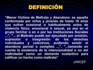 DEFINICIÓN  “ Menor Víctima de Maltrato y Abandono: es aquella conformada por niños y jóvenes de hasta 18 años que sufran ocasional o habitualmente actos de violencia física, emocional ó sexual, ya sea en el grupo familiar o en o por las Instituciones Sociales ...", "... el Maltrato puede ser ejecutado por omisión, supresión o trasgresión de los derechos individuales y colectivos, pudiendo existir el abandono parcial o completo ...", "...tomando en cuenta la existencia de la intencionalidad o no del maltratador como un elemento sustantivo para calificar un hecho como maltrato“ UNICEF 