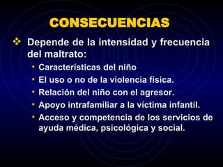 CONSECUENCIAS  Depende de la intensidad y frecuencia  del maltrato: Características del niño  El uso o no de la violencia física. Relación del niño con el agresor. Apoyo intrafamiliar a la víctima infantil. Acceso y competencia de los servicios de ayuda médica, psicológica y social. 