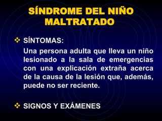 SÍNDROME DEL NIÑO MALTRATADO  SÍNTOMAS: Una persona adulta que lleva un niño lesionado a la sala de emergencias con una explicación extraña acerca de la causa de la lesión que, además, puede no ser reciente.  SIGNOS Y EXÁMENES 