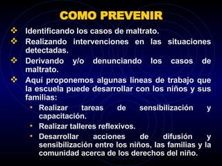 COMO PREVENIR Identificando los casos de maltrato.  Realizando intervenciones en las situaciones detectadas. Derivando y/o denunciando los casos de maltrato.  Aquí proponemos algunas líneas de trabajo que la escuela puede desarrollar con los niños y sus familias:  Realizar tareas de sensibilización y capacitación.  Realizar talleres reflexivos.  Desarrollar acciones de difusión y sensibilización entre los niños, las familias y la comunidad acerca de los derechos del niño.  