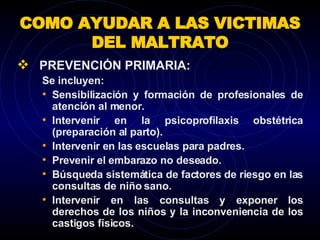 COMO AYUDAR A LAS VICTIMAS DEL MALTRATO PREVENCIÓN PRIMARIA:  Se incluyen:  Sensibilización y formación de profesionales de atención al menor. Intervenir en la psicoprofilaxis obstétrica (preparación al parto). Intervenir en las escuelas para padres. Prevenir el embarazo no deseado. Búsqueda sistemática de factores de riesgo en las consultas de niño sano.  Intervenir en las consultas y exponer los derechos de los niños y la inconveniencia de los castigos físicos. 