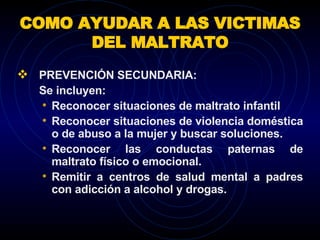 COMO AYUDAR A LAS VICTIMAS DEL MALTRATO PREVENCIÓN SECUNDARIA:   Se incluyen:  Reconocer situaciones de maltrato infantil Reconocer situaciones de violencia doméstica o de abuso a la mujer y buscar soluciones. Reconocer las conductas paternas de maltrato físico o emocional. Remitir a centros de salud mental a padres con adicción a alcohol y drogas. 