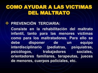 COMO AYUDAR A LAS VICTIMAS DEL MALTRATO PREVENCIÓN  TERCIARIA:  Consiste en la rehabilitación del maltrato infantil, tanto para las menores víctimas como para los maltratadores. Para ello se debe disponer de un equipo interdisciplinario (pediatras, psiquiatras, psicólogos, trabajadores sociales, orientadores familiares, terapeutas, jueces de menores, cuerpos policiales, etc.  