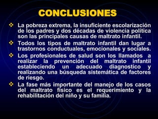 CONCLUSIONES  La pobreza extrema, la insuficiente escolarización de los padres y dos décadas de violencia política son las principales causas de maltrato infantil. Todos los tipos de maltrato infantil dan lugar a trastornos conductuales, emocionales y sociales.  Los profesionales de salud son los llamados  a realizar la prevención del maltrato infantil estableciendo un adecuado diagnostico y realizando una búsqueda sistemática de factores de riesgo. La fase más importante del manejo de los casos del maltrato físico es el requerimiento y la rehabilitación del niño y su familia. 