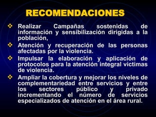 RECOMENDACIONES  Realizar Campañas sostenidas de información y sensibilización dirigidas a la población,  Atención y recuperación de las personas afectadas por la violencia. Impulsar la elaboración y aplicación de protocolos para la atención integral victimas de violencia. Ampliar la cobertura y mejorar los niveles de complementariedad entre servicios y entre los sectores público y privado incrementando el número de servicios especializados de atención en el área rural. 