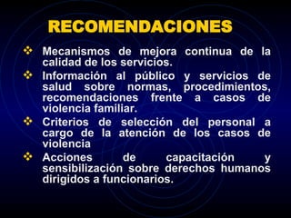 RECOMENDACIONES  Mecanismos de mejora continua de la calidad de los servicios. Información al público y servicios de salud sobre normas, procedimientos, recomendaciones frente a casos de violencia familiar. Criterios de selección del personal a cargo de la atención de los casos de violencia Acciones de capacitación y sensibilización sobre derechos humanos dirigidos a funcionarios.  