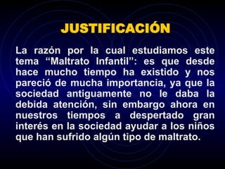 JUSTIFICACIÓN La razón por la cual estudiamos este tema “Maltrato Infantil”: es que desde hace mucho tiempo ha existido y nos pareció de mucha importancia, ya que la sociedad antiguamente no le daba la debida atención, sin embargo ahora en nuestros tiempos a despertado gran interés en la sociedad ayudar a los niños que han sufrido algún tipo de maltrato. 