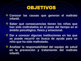Conocer las causas que generan el maltrato infantil. Saber qué consecuencias tienen los niños que han sido maltratados en el paso del tiempo en el ámbito psicológico, físico y emocional. Dar a conocer algunas instituciones en las que se puede recurrir en busca de ayuda para un niño que ha sido maltratado. Analizar la responsabilidad del equipo de salud en la prevención y tratamiento del maltrato infantil.  OBJETIVOS 