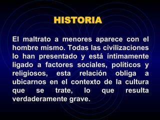 HISTORIA El maltrato a menores aparece con el hombre mismo. Todas las civilizaciones lo han presentado y está íntimamente ligado a factores sociales, políticos y religiosos, esta relación obliga a ubicarnos en el contexto de la cultura que se trate, lo que resulta verdaderamente grave. 