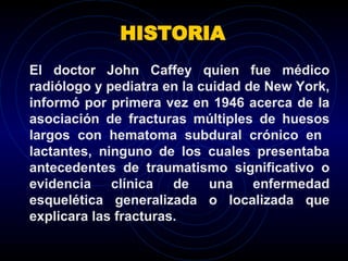 HISTORIA El doctor John Caffey quien fue médico radiólogo y pediatra en la cuidad de New York, informó por primera vez en 1946 acerca de la asociación de fracturas múltiples de huesos largos con hematoma subdural crónico en  lactantes, ninguno de los cuales presentaba antecedentes de traumatismo significativo o evidencia clínica de una enfermedad esquelética generalizada o localizada que explicara las fracturas.  