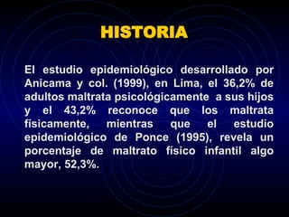 HISTORIA El estudio epidemiológico desarrollado por Anicama y col. (1999), en Lima, el 36,2% de adultos maltrata psicológicamente  a sus hijos y el 43,2% reconoce que los maltrata físicamente, mientras que el estudio epidemiológico de Ponce (1995), revela un porcentaje de maltrato físico infantil algo mayor, 52,3%.  
