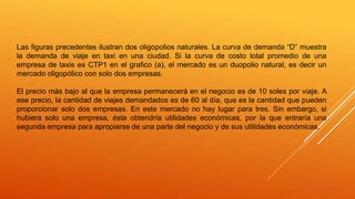 Las figuras precedentes ilustran dos oligopolios naturales. La curva de demanda “D” muestra
la demanda de viaje en taxi en una ciudad. Si la curva de costo total promedio de una
empresa de taxis es CTP1 en el grafico (a), el mercado es un duopolio natural, es decir un
mercado oligopólico con solo dos empresas.
El precio más bajo al que la empresa permanecerá en el negocio es de 10 soles por viaje. A
ese precio, la cantidad de viajes demandados es de 60 al día, que es la cantidad que pueden
proporcionar solo dos empresas. En este mercado no hay lugar para tres. Sin embargo, si
hubiera solo una empresa, ésta obtendría utilidades económicas, por la que entraría una
segunda empresa para apropiarse de una parte del negocio y de sus utilidades económicas.
 