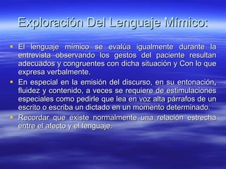 Exploración  Del Lenguaje  Mímico: El   lenguaje mímico se evalúa igualmente durante la entrevista observando los gestos del paciente resultan adecuados y congruentes con dicha situación y Con lo que expresa verbalmente. En especial en la emisión del discurso, en su entonación ,  fluidez y contenido, a veces se requiere de estimulaciones especiales como pedirle que lea en voz alta párrafos de un escrito o escriba un dictado en un momento determinado.  Recordar que existe normalmente una relación estrecha entre el afecto y el lenguaje. 
