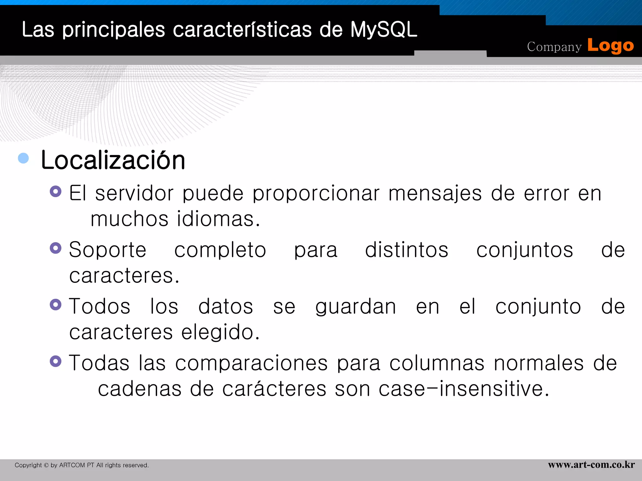 Localización  El servidor puede proporcionar mensajes de error en  muchos idiomas.  Soporte completo para distintos conjuntos de caracteres. Todos los datos se guardan en el conjunto de caracteres elegido.  Todas las comparaciones para columnas normales de  cadenas de carácteres son case-insensitive.  Las principales características de MySQL 