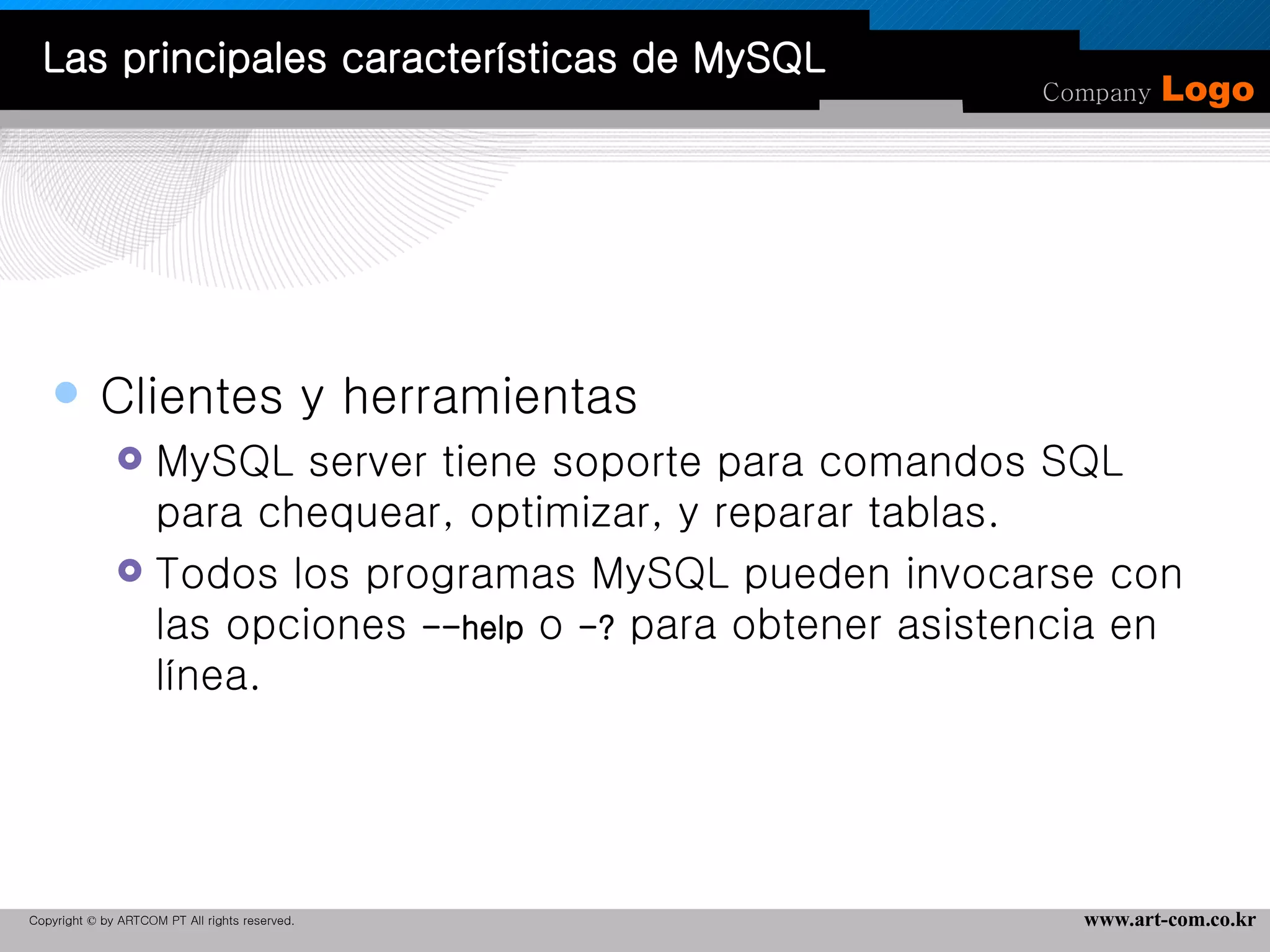 Clientes y herramientas  MySQL server tiene soporte para comandos SQL para chequear, optimizar, y reparar tablas. Todos los programas MySQL pueden invocarse con las opciones  --help  o  -?  para obtener asistencia en línea.  Las principales características de MySQL 