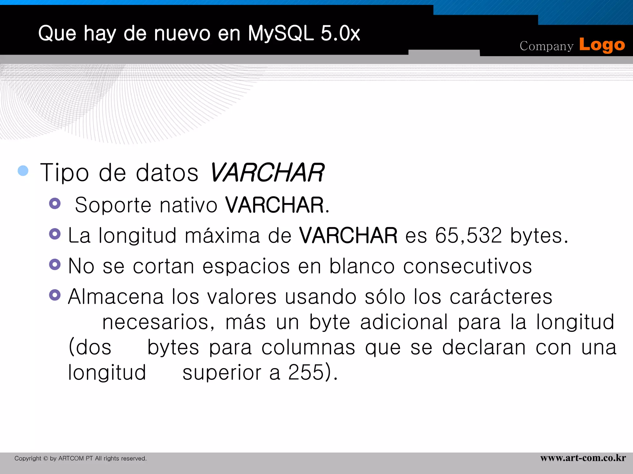 Que hay de nuevo en MySQL 5.0x Tipo de datos  VARCHAR Soporte nativo  VARCHAR .  La longitud máxima de  VARCHAR  es 65,532 bytes. No se cortan espacios en blanco consecutivos Almacena los valores usando sólo los carácteres  necesarios, más un byte adicional para la longitud (dos  bytes para columnas que se declaran con una longitud  superior a 255).  