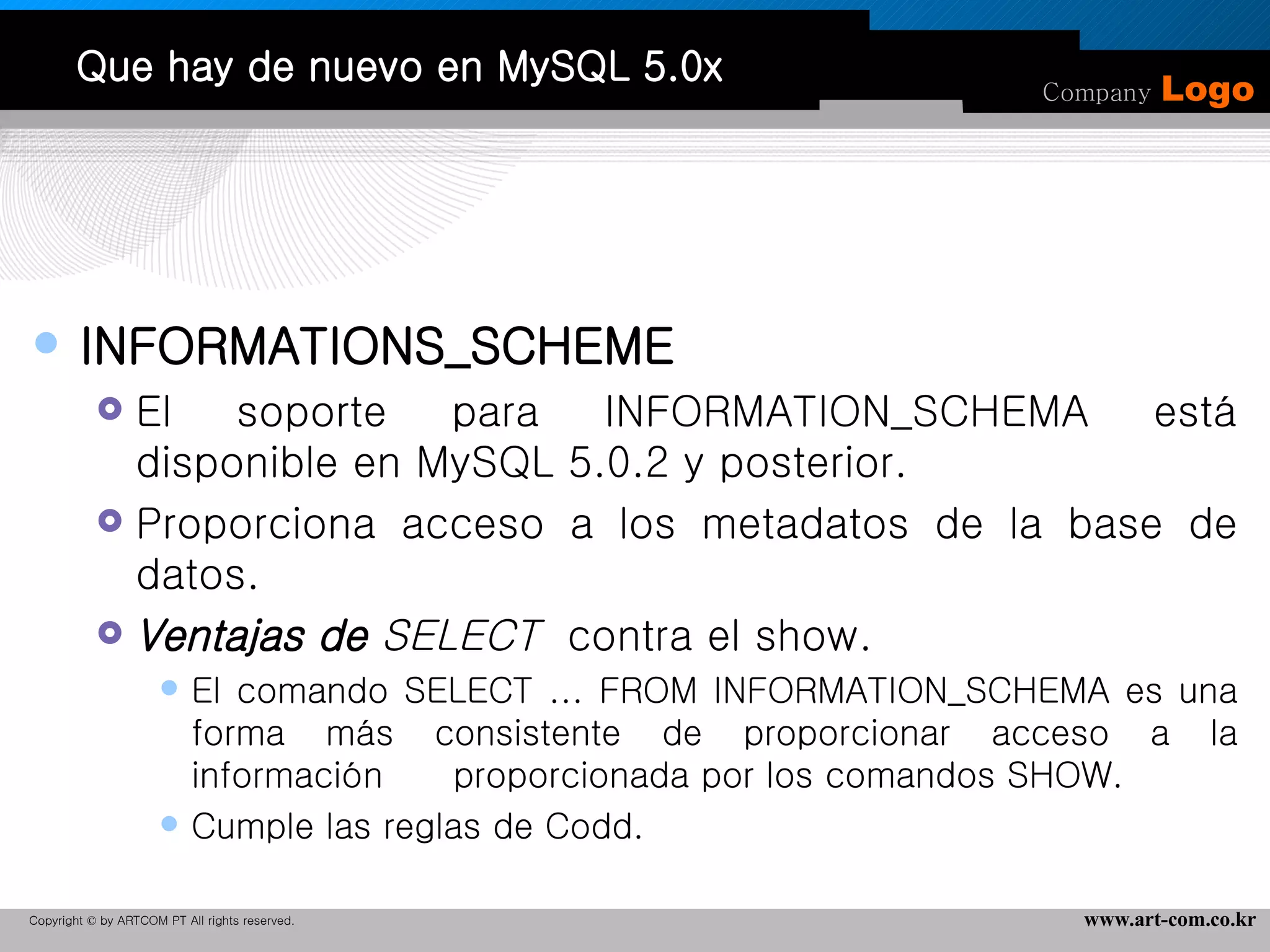 Que hay de nuevo en MySQL 5.0x INFORMATIONS_SCHEME El soporte para INFORMATION_SCHEMA está disponible en MySQL 5.0.2 y posterior.  Proporciona acceso a los metadatos de la base de datos.  Ventajas de  SELECT   contra el show. El comando SELECT ... FROM INFORMATION_SCHEMA es una forma más consistente de proporcionar acceso a la información  proporcionada por los comandos SHOW. Cumple las reglas de Codd. 
