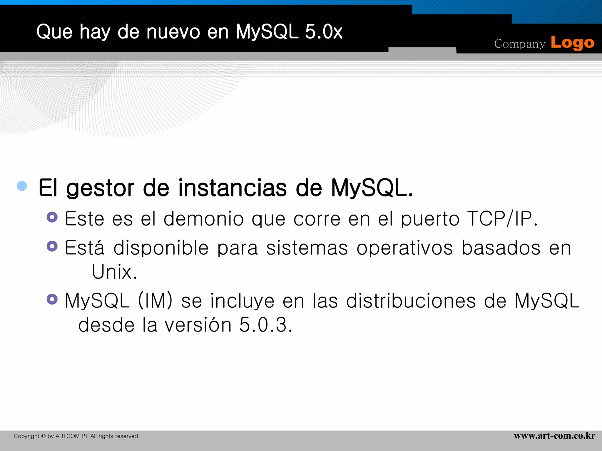 Que hay de nuevo en MySQL 5.0x El gestor de instancias de MySQL. Este es el demonio que corre en el puerto TCP/IP. Está disponible para sistemas operativos basados en  Unix.  MySQL (IM) se incluye en las distribuciones de MySQL  desde la versión 5.0.3. 