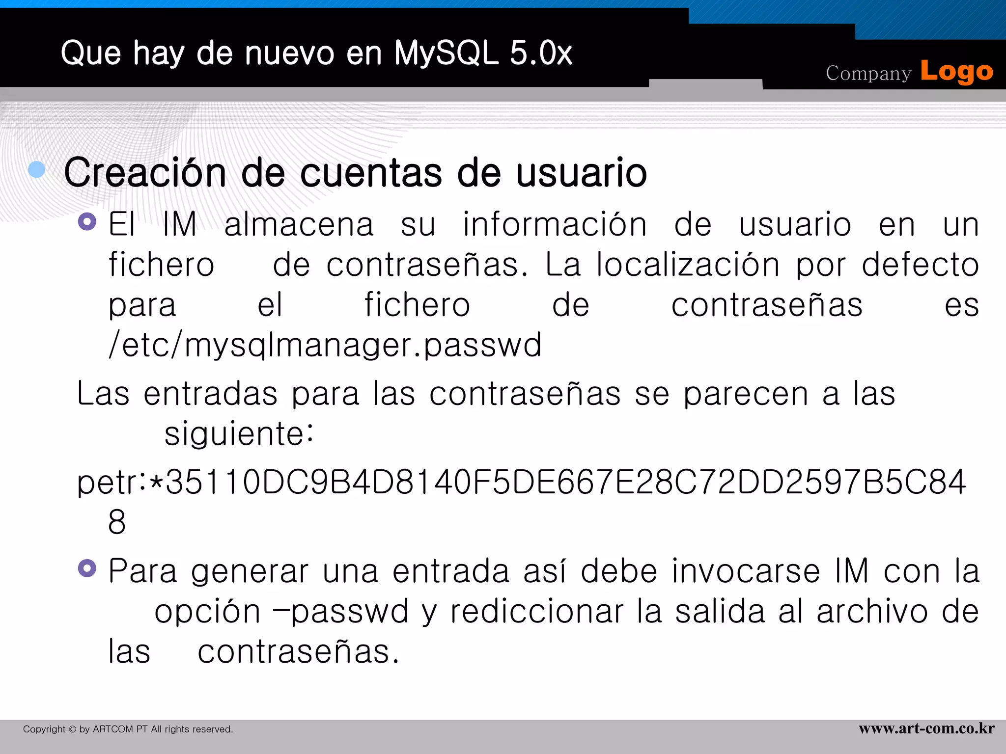 Que hay de nuevo en MySQL 5.0x Creación de cuentas de usuario El IM almacena su información de usuario en un fichero  de contraseñas. La localización por defecto para el fichero de contraseñas es /etc/mysqlmanager.passwd  Las entradas para las contraseñas se parecen a las  siguiente:  petr:*35110DC9B4D8140F5DE667E28C72DD2597B5C848 Para generar una entrada así debe invocarse IM con la  opción –passwd y rediccionar la salida al archivo de las  contraseñas.  