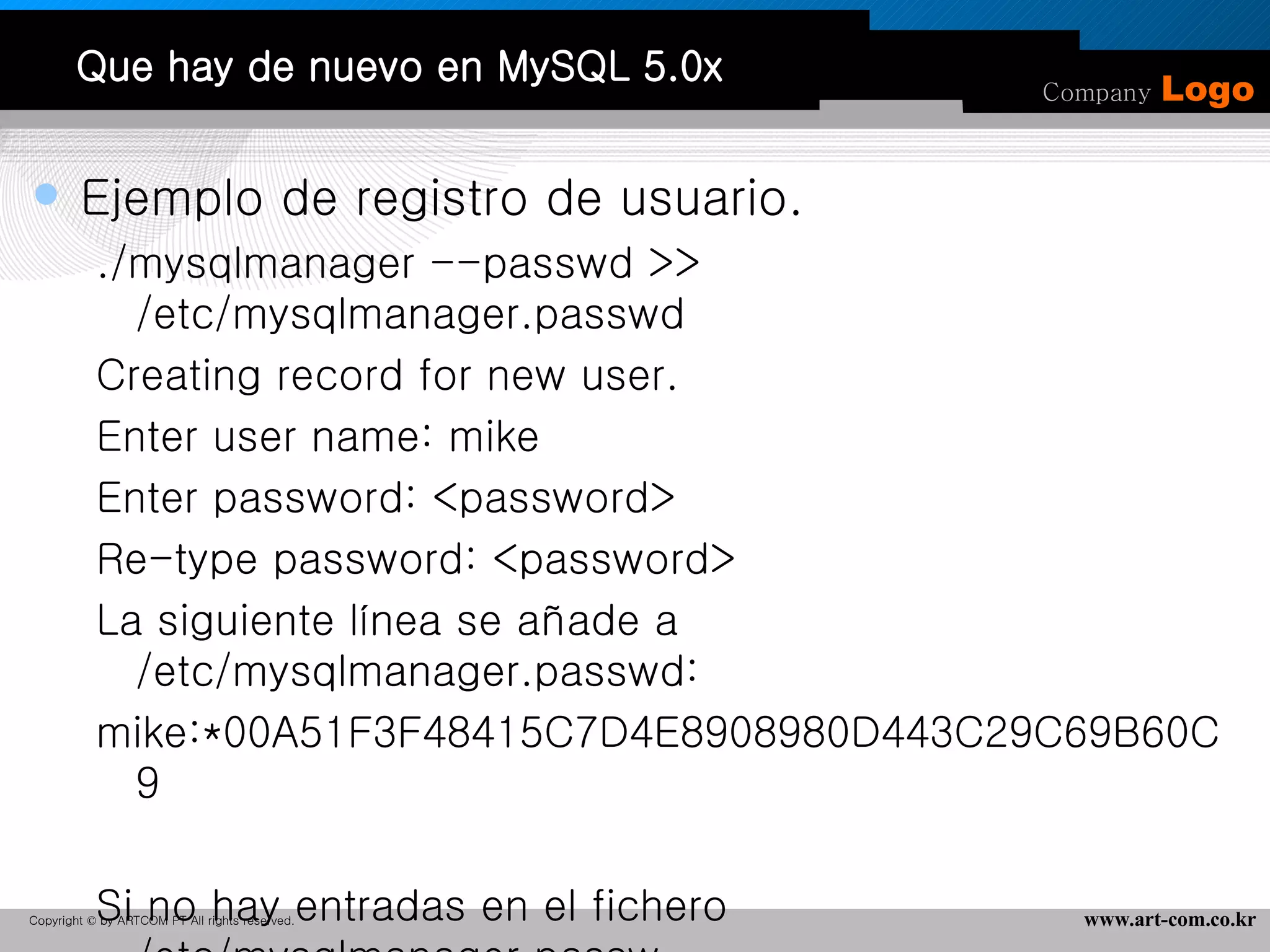 Que hay de nuevo en MySQL 5.0x Ejemplo de registro de usuario. ./mysqlmanager --passwd >> /etc/mysqlmanager.passwd Creating record for new user. Enter user name: mike Enter password: <password> Re-type password: <password> La siguiente línea se añade a /etc/mysqlmanager.passwd:  mike:*00A51F3F48415C7D4E8908980D443C29C69B60C9 Si no hay entradas en el fichero /etc/mysqlmanager.passw no puede conectarse al IM.  