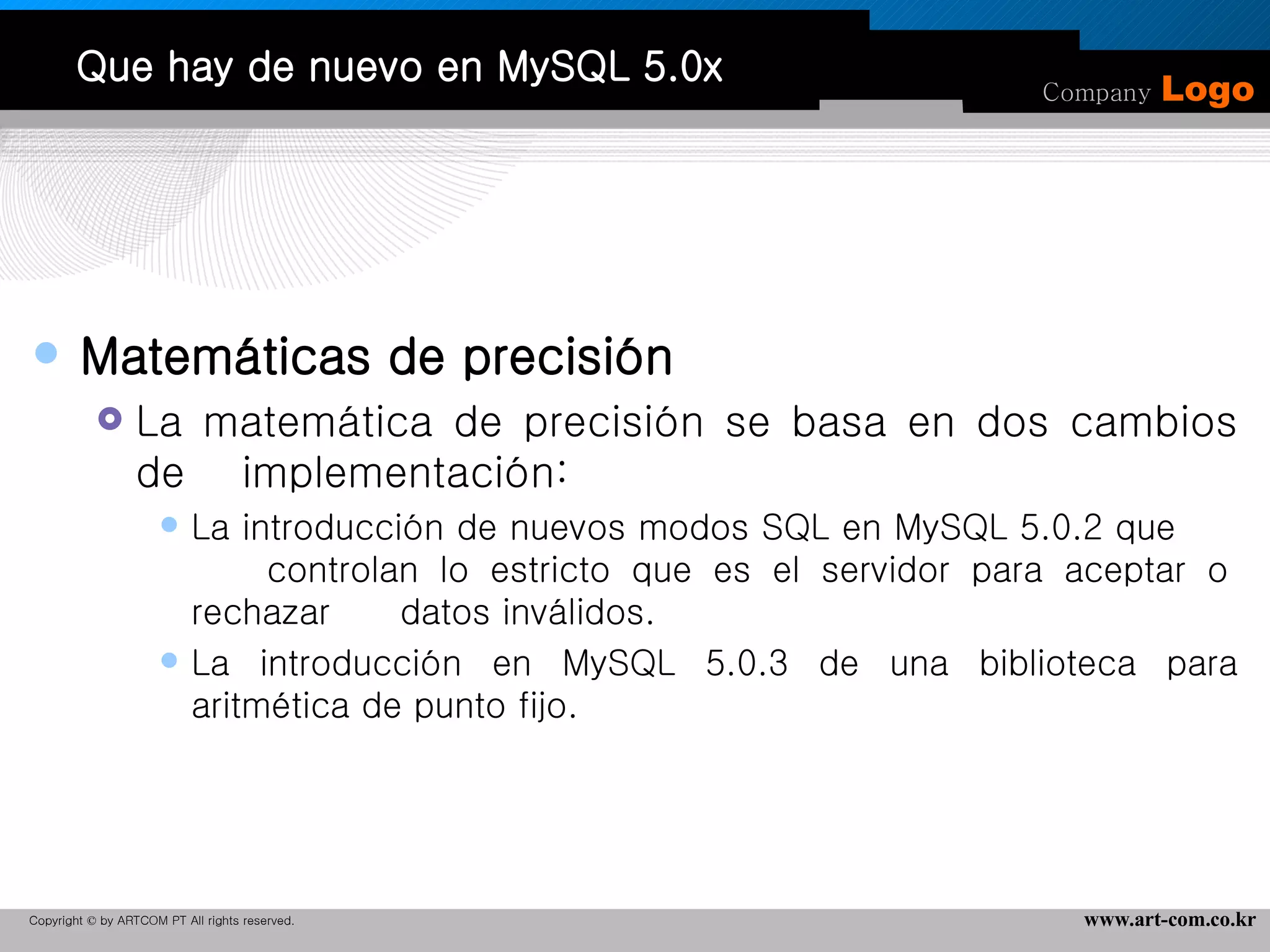 Que hay de nuevo en MySQL 5.0x Matemáticas de precisión La matemática de precisión se basa en dos cambios de  implementación:  La introducción de nuevos modos SQL en MySQL 5.0.2 que  controlan lo estricto que es el servidor para aceptar o rechazar  datos inválidos.  La introducción en MySQL 5.0.3 de una biblioteca para aritmética de punto fijo.  