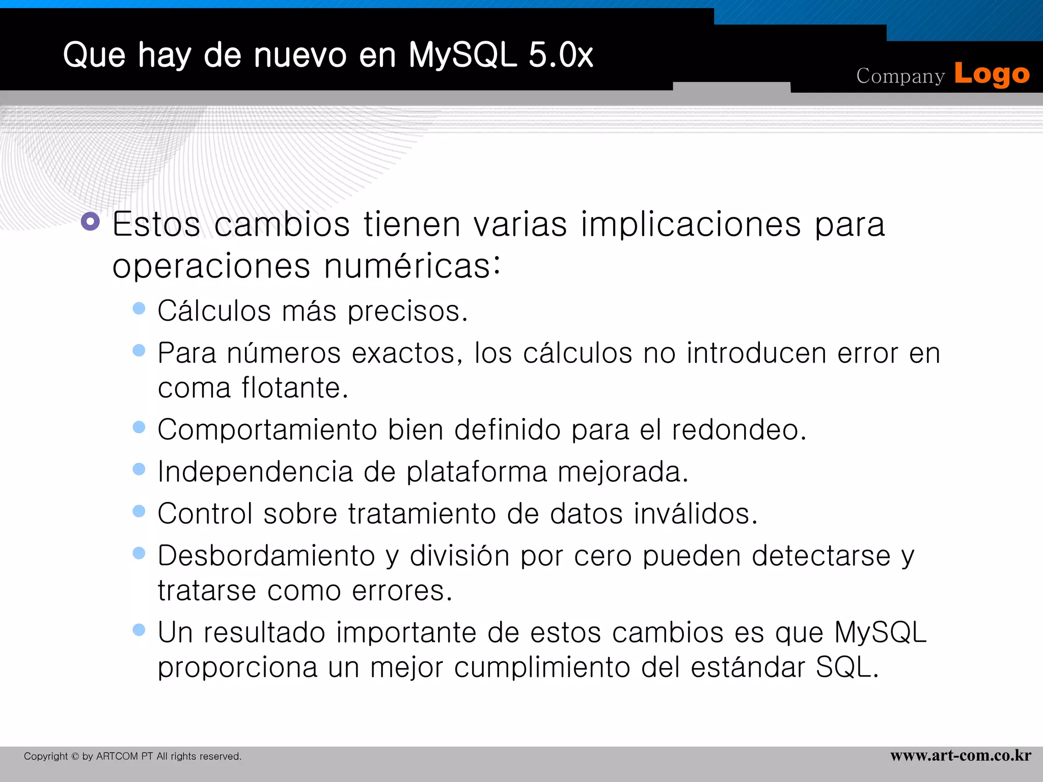 Que hay de nuevo en MySQL 5.0x Estos cambios tienen varias implicaciones para operaciones numéricas:  Cálculos más precisos.  Para números exactos, los cálculos no introducen error en coma flotante.  Comportamiento bien definido para el redondeo.  Independencia de plataforma mejorada.  Control sobre tratamiento de datos inválidos.  Desbordamiento y división por cero pueden detectarse y tratarse como errores.  Un resultado importante de estos cambios es que MySQL proporciona un mejor cumplimiento del estándar SQL.  