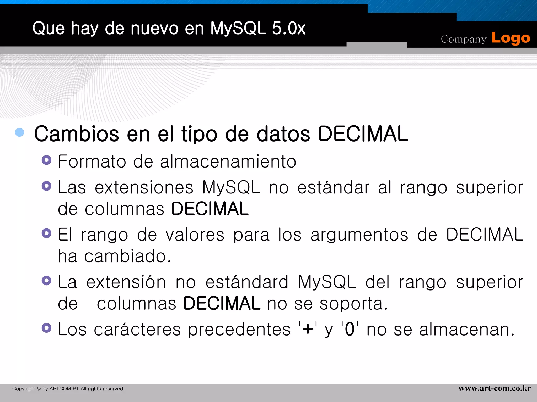 Que hay de nuevo en MySQL 5.0x Cambios en el tipo de datos DECIMAL Formato de almacenamiento  Las extensiones MySQL no estándar al rango superior de columnas  DECIMAL   El rango de valores para los argumentos de DECIMAL ha cambiado.  La extensión no estándard MySQL del rango superior de  columnas  DECIMAL  no se soporta.  Los carácteres precedentes ' + ' y ' 0 ' no se almacenan. 